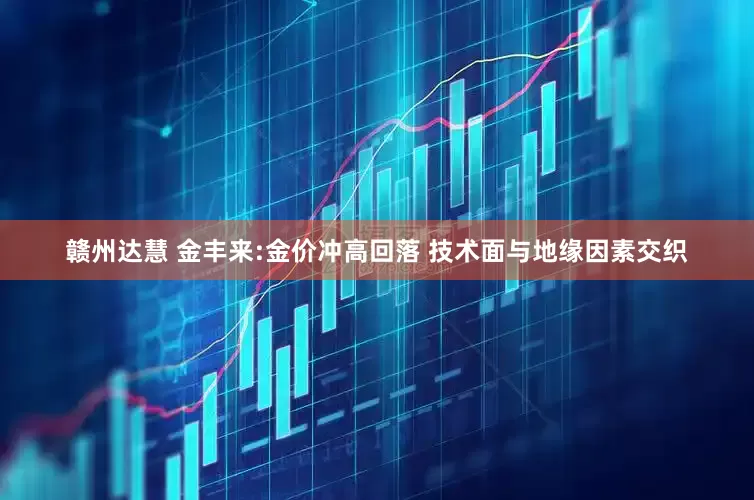 赣州达慧 金丰来:金价冲高回落 技术面与地缘因素交织