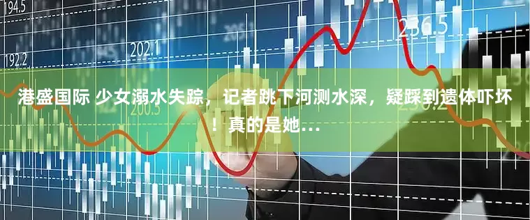 港盛国际 少女溺水失踪，记者跳下河测水深，疑踩到遗体吓坏！真的是她…