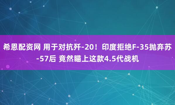 希恩配资网 用于对抗歼-20！印度拒绝F-35抛弃苏-57后 竟然瞄上这款4.5代战机
