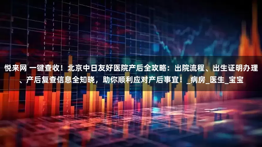 悦来网 一键查收！北京中日友好医院产后全攻略：出院流程、出生证明办理、产后复查信息全知晓，助你顺利应对产后事宜！_病房_医生_宝宝