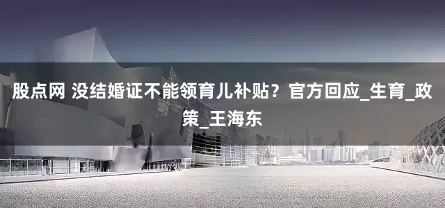 股点网 没结婚证不能领育儿补贴？官方回应_生育_政策_王海东