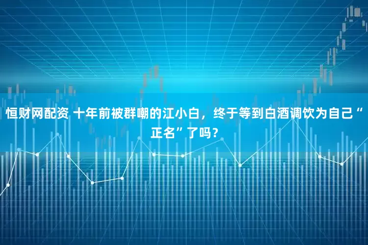恒财网配资 十年前被群嘲的江小白，终于等到白酒调饮为自己“正名”了吗？