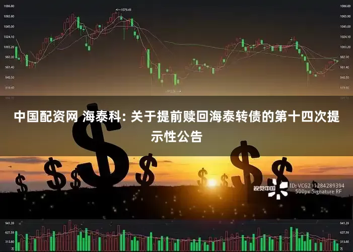 中国配资网 海泰科: 关于提前赎回海泰转债的第十四次提示性公告