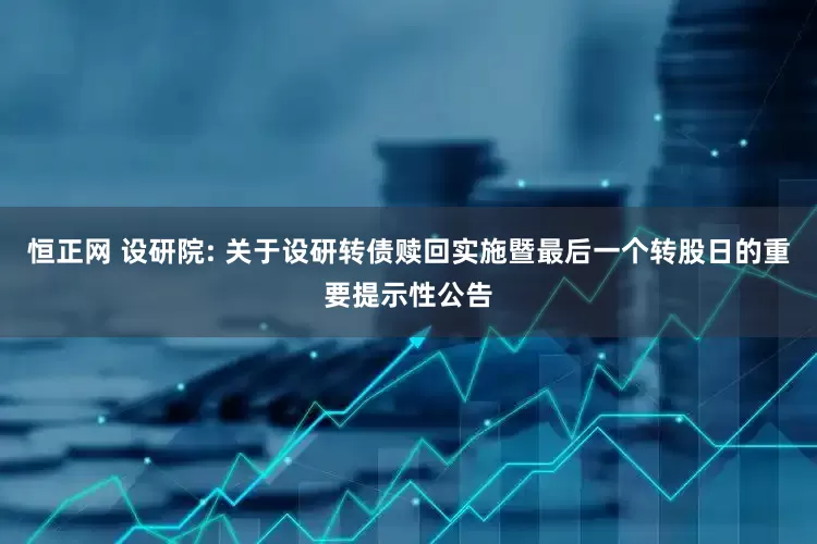 恒正网 设研院: 关于设研转债赎回实施暨最后一个转股日的重要提示性公告