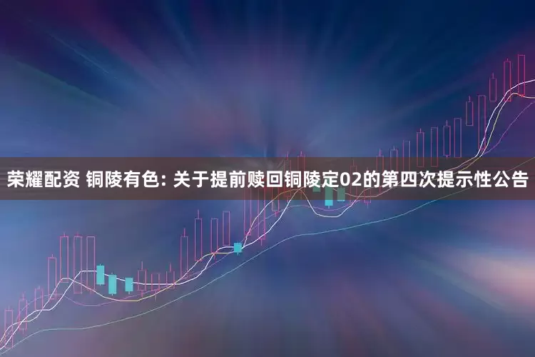 荣耀配资 铜陵有色: 关于提前赎回铜陵定02的第四次提示性公告