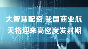 大智慧配资 我国商业航天将迎来高密度发射期