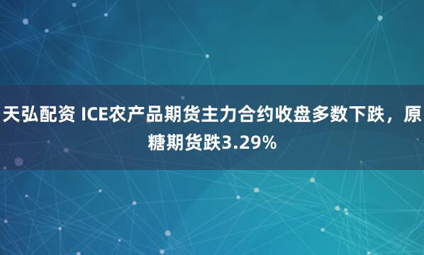 天弘配资 ICE农产品期货主力合约收盘多数下跌，原糖期货跌3.29%