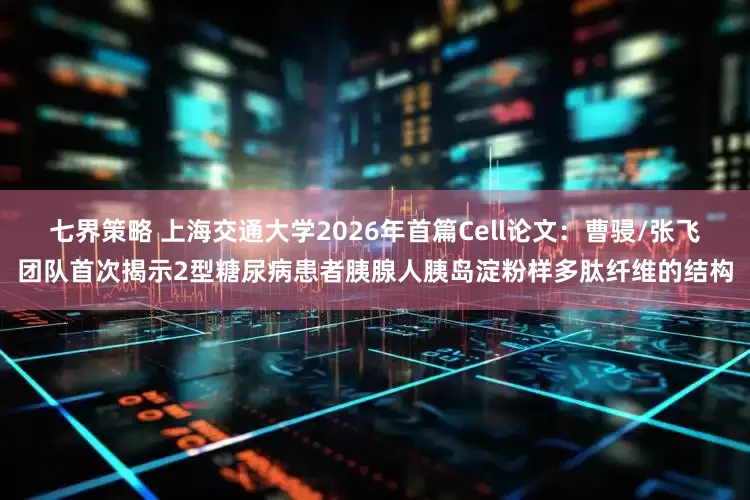 七界策略 上海交通大学2026年首篇Cell论文：曹骎/张飞团队首次揭示2型糖尿病患者胰腺人胰岛淀粉样多肽纤维的结构