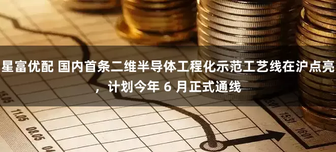 星富优配 国内首条二维半导体工程化示范工艺线在沪点亮，计划今年 6 月正式通线