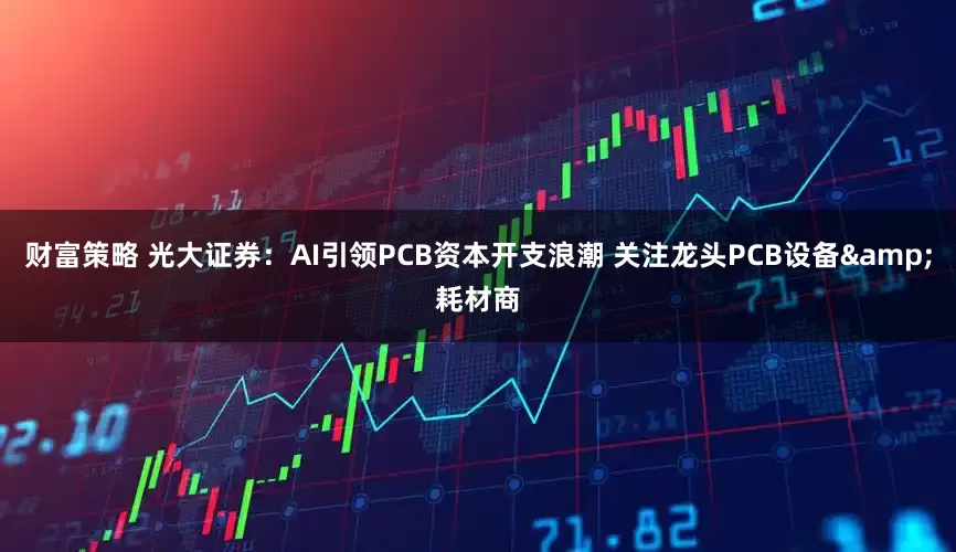 财富策略 光大证券：AI引领PCB资本开支浪潮 关注龙头PCB设备&耗材商