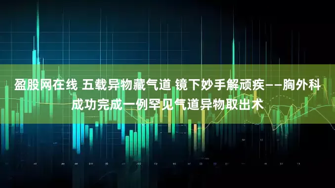 盈股网在线 五载异物藏气道 镜下妙手解顽疾——胸外科成功完成一例罕见气道异物取出术