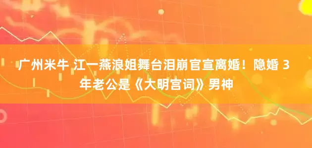 广州米牛 江一燕浪姐舞台泪崩官宣离婚！隐婚 3 年老公是《大明宫词》男神